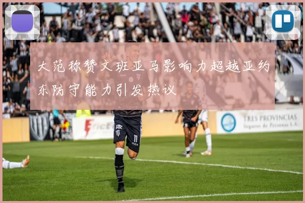 大范称赞文班亚马影响力超越亚约东防守能力引发热议