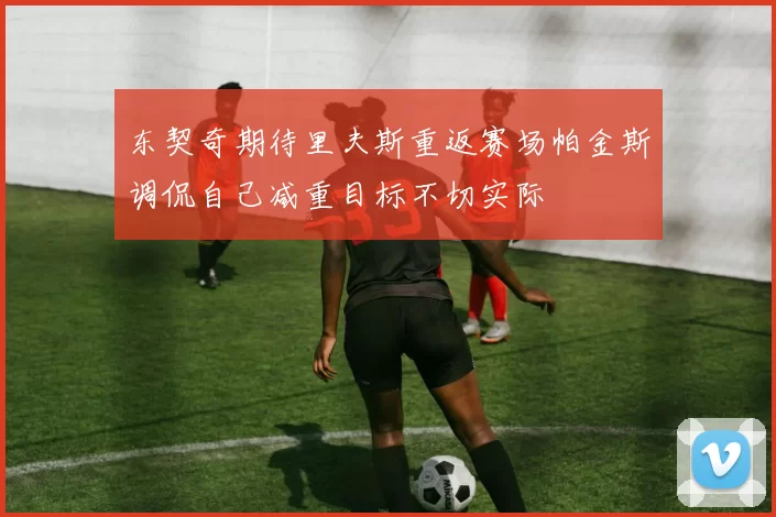 东契奇期待里夫斯重返赛场帕金斯调侃自己减重目标不切实际