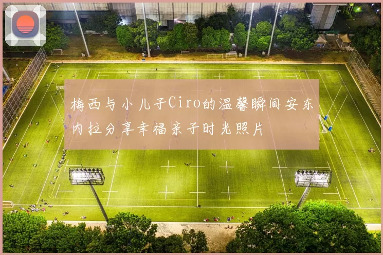 梅西与小儿子Ciro的温馨瞬间安东内拉分享幸福亲子时光照片