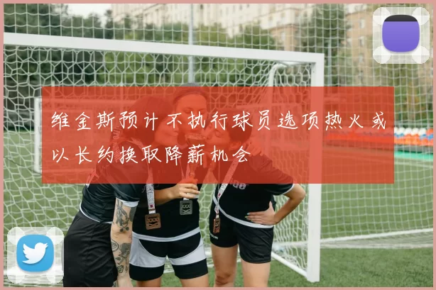 维金斯预计不执行球员选项热火或以长约换取降薪机会