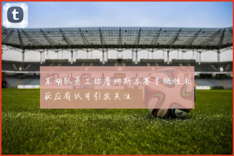 某湖队员工称詹姆斯本赛季牺牲未获应有认可引发关注