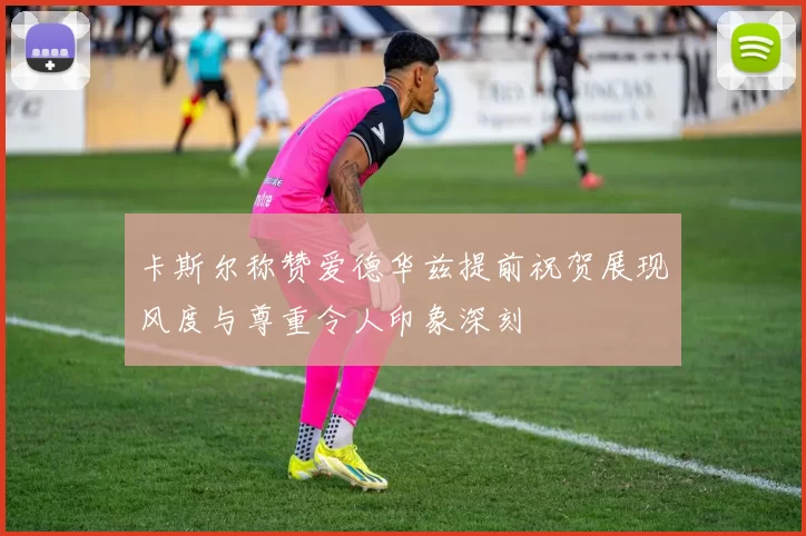 卡斯尔称赞爱德华兹提前祝贺展现风度与尊重令人印象深刻