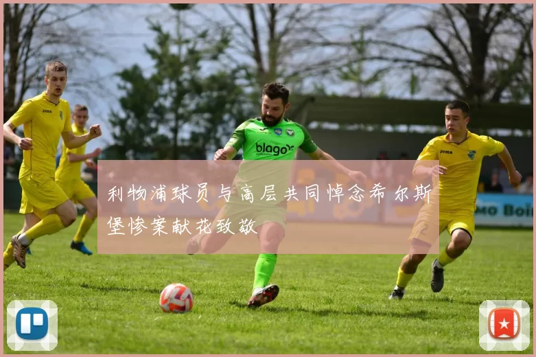 利物浦球员与高层共同悼念希尔斯堡惨案献花致敬