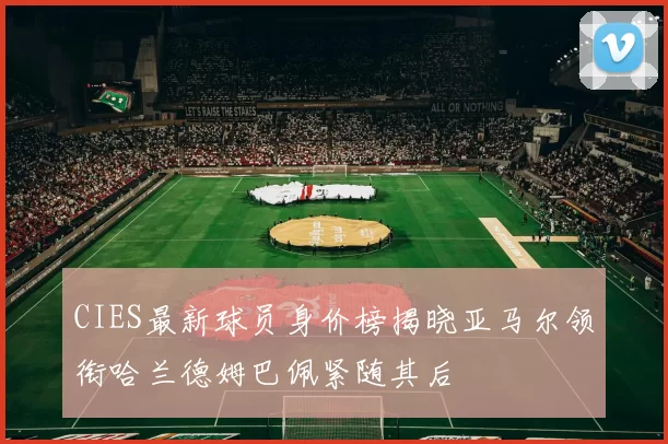 CIES最新球员身价榜揭晓亚马尔领衔哈兰德姆巴佩紧随其后