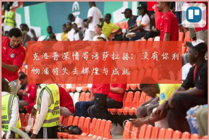 克洛普深情寄语萨拉赫：没有你利物浦将失去辉煌与成就
