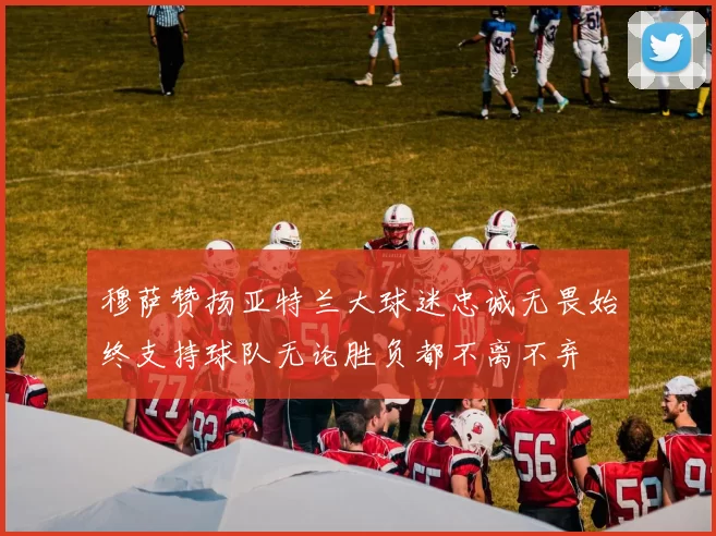 穆萨赞扬亚特兰大球迷忠诚无畏始终支持球队无论胜负都不离不弃