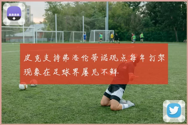 皮克支持弗洛伦蒂诺观点每年打架现象在足球界屡见不鲜