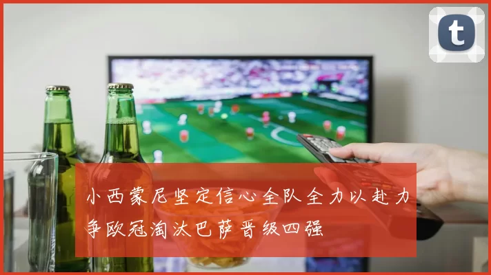 小西蒙尼坚定信心全队全力以赴力争欧冠淘汰巴萨晋级四强
