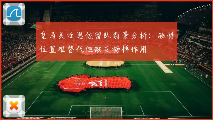 皇马关注恩佐留队前景分析：独特位置难替代但缺乏榜样作用