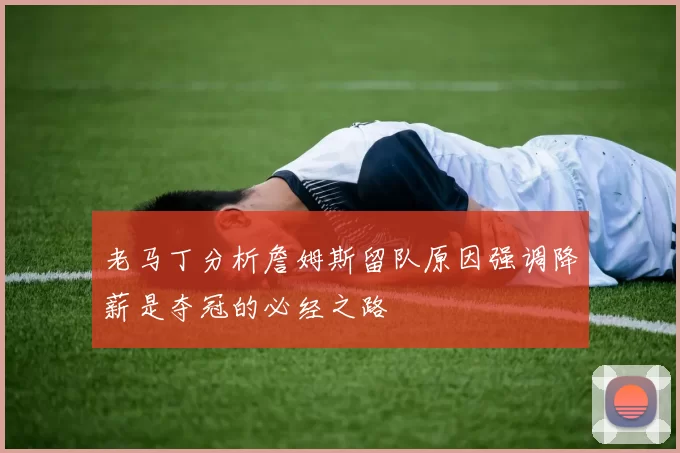 老马丁分析詹姆斯留队原因强调降薪是夺冠的必经之路
