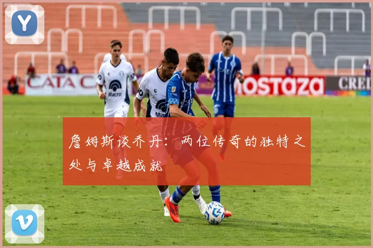 詹姆斯谈乔丹：两位传奇的独特之处与卓越成就