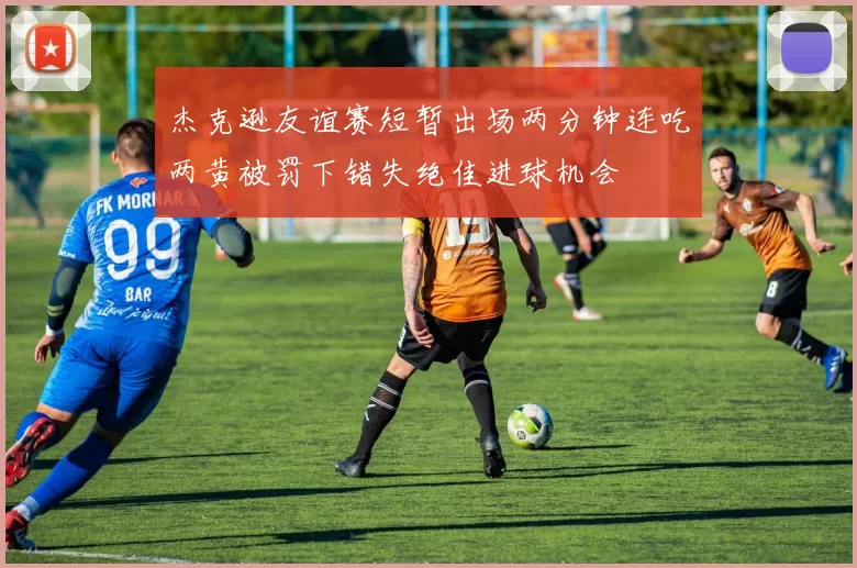 杰克逊友谊赛短暂出场两分钟连吃两黄被罚下错失绝佳进球机会