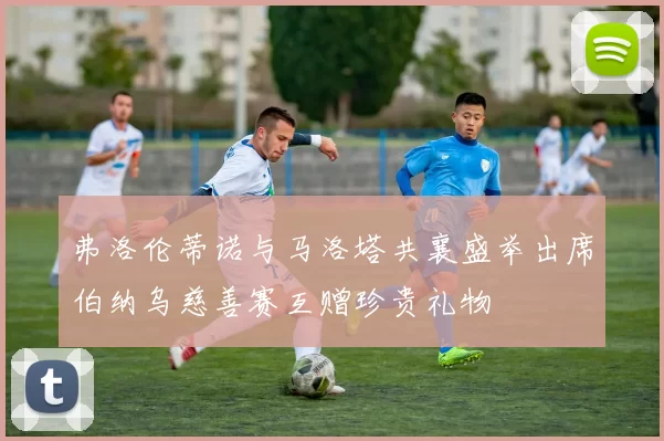 弗洛伦蒂诺与马洛塔共襄盛举出席伯纳乌慈善赛互赠珍贵礼物