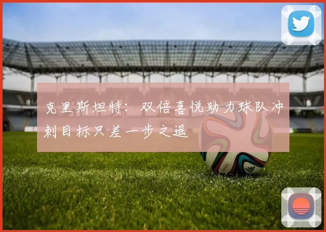 克里斯坦特：双倍喜悦助力球队冲刺目标只差一步之遥