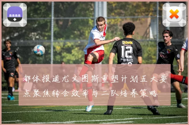 都体报道尤文图斯重塑计划五大要点聚焦转会效率与二队培养策略