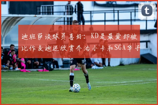 迪班萨谈球员喜好：KD是最爱却被比作麦迪还欣赏乔治小卡和SGA华子